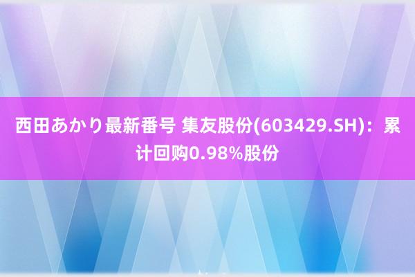 西田あかり最新番号 集友股份(603429.SH)：累计回购0.98%股份