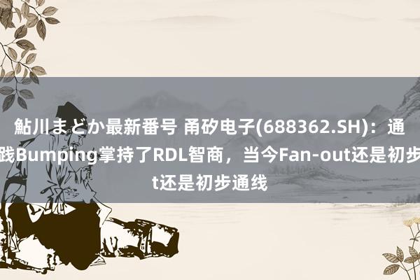 鮎川まどか最新番号 甬矽电子(688362.SH)：通过实践Bumping掌持了RDL智商，当今Fan-out还是初步通线
