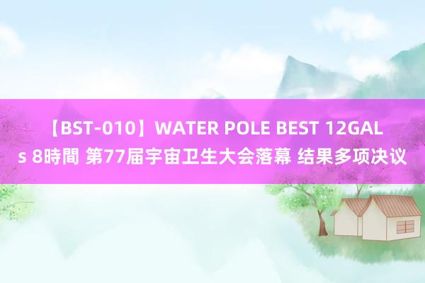 【BST-010】WATER POLE BEST 12GALs 8時間 第77届宇宙卫生大会落幕 结果多项决议