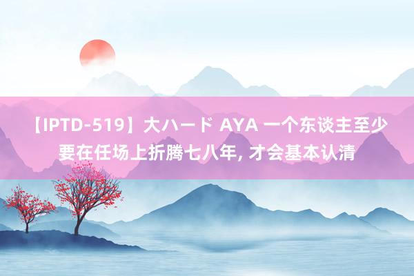 【IPTD-519】大ハード AYA 一个东谈主至少要在任场上折腾七八年, 才会基本认清
