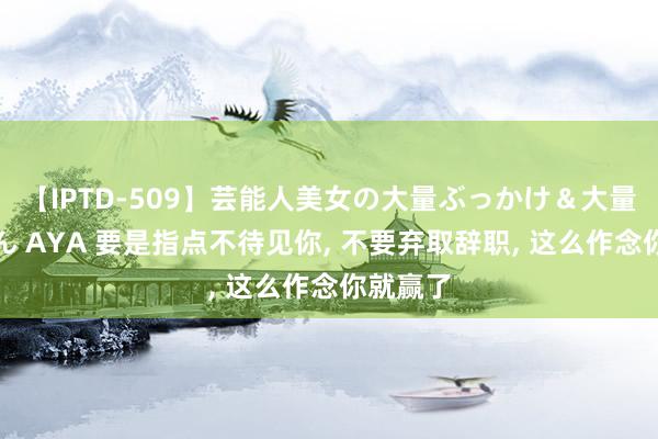 【IPTD-509】芸能人美女の大量ぶっかけ＆大量ごっくん AYA 要是指点不待见你, 不要弃取辞职, 这么作念你就赢了