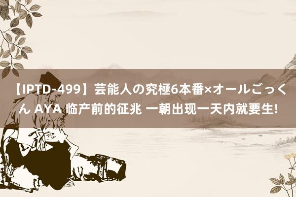 【IPTD-499】芸能人の究極6本番×オールごっくん AYA 临产前的征兆 一朝出现一天内就要生!
