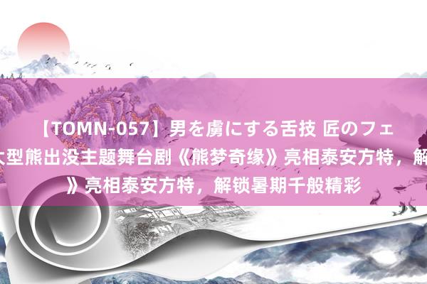 【TOMN-057】男を虜にする舌技 匠のフェラチオ 蛇ノ書 大型熊出没主题舞台剧《熊梦奇缘》亮相泰安方特，解锁暑期千般精彩