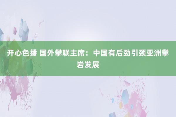 开心色播 国外攀联主席：中国有后劲引颈亚洲攀岩发展