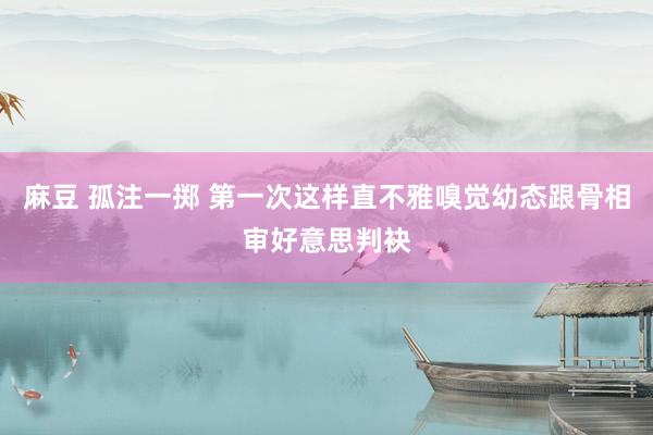 麻豆 孤注一掷 第一次这样直不雅嗅觉幼态跟骨相审好意思判袂
