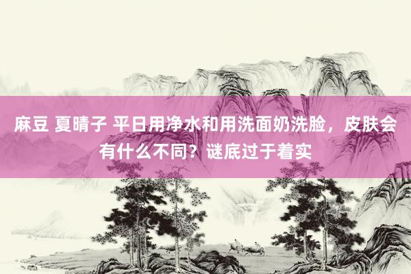 麻豆 夏晴子 平日用净水和用洗面奶洗脸，皮肤会有什么不同？谜底过于着实
