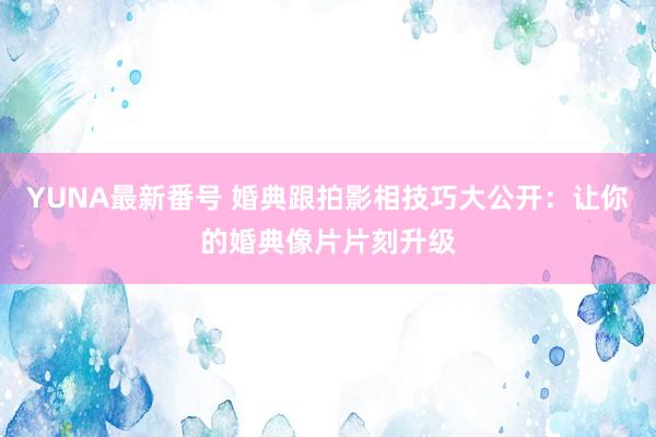 YUNA最新番号 婚典跟拍影相技巧大公开：让你的婚典像片片刻升级