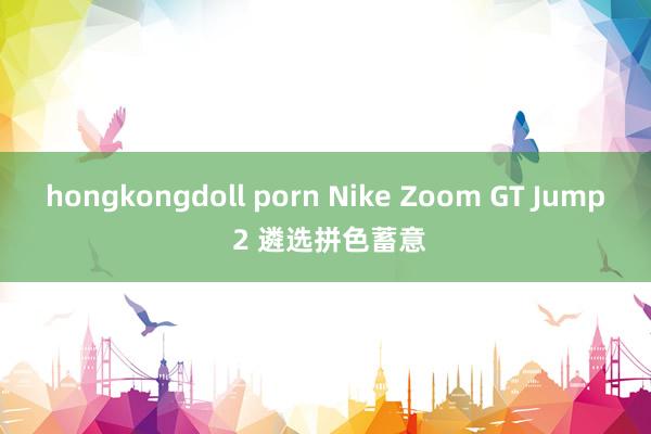 hongkongdoll porn Nike Zoom GT Jump 2 遴选拼色蓄意