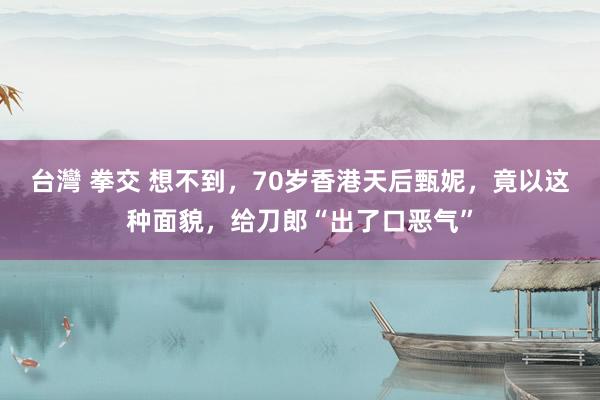 台灣 拳交 想不到，70岁香港天后甄妮，竟以这种面貌，给刀郎“出了口恶气”