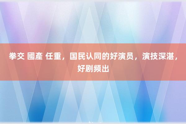 拳交 國產 任重，国民认同的好演员，演技深湛，好剧频出