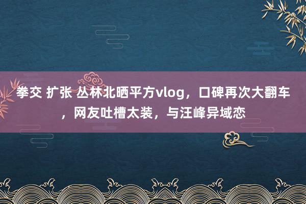 拳交 扩张 丛林北晒平方vlog，口碑再次大翻车，网友吐槽太装，与汪峰异域恋