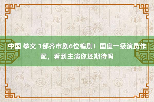 中国 拳交 1部齐市剧6位编剧！国度一级演员作配，看到主演你还期待吗