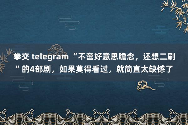 拳交 telegram “不啻好意思瞻念，还想二刷”的4部剧，如果莫得看过，就简直太缺憾了