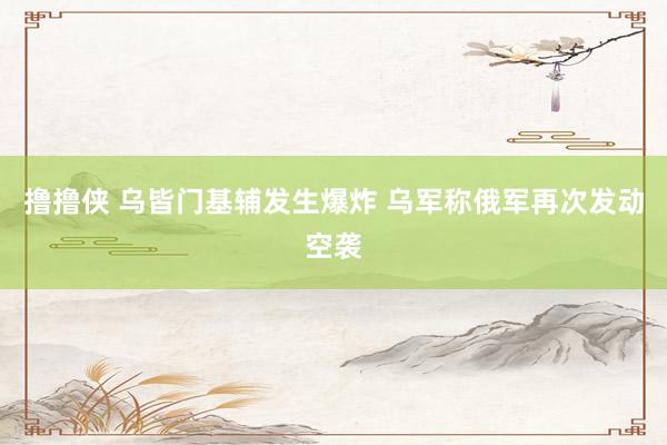 撸撸侠 乌皆门基辅发生爆炸 乌军称俄军再次发动空袭