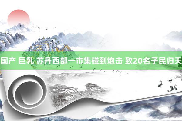 国产 巨乳 苏丹西部一市集碰到炮击 致20名子民归天