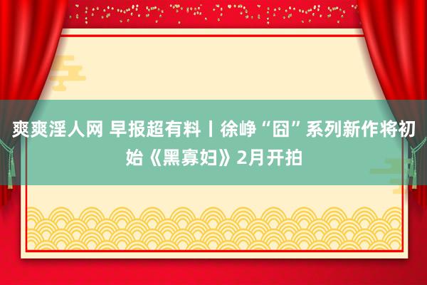 爽爽淫人网 早报超有料丨徐峥“囧”系列新作将初始《黑寡妇》2月开拍
