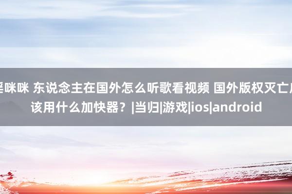 淫咪咪 东说念主在国外怎么听歌看视频 国外版权灭亡应该用什么加快器？|当归|游戏|ios|android