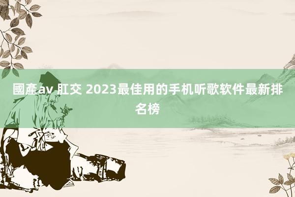國產av 肛交 2023最佳用的手机听歌软件最新排名榜