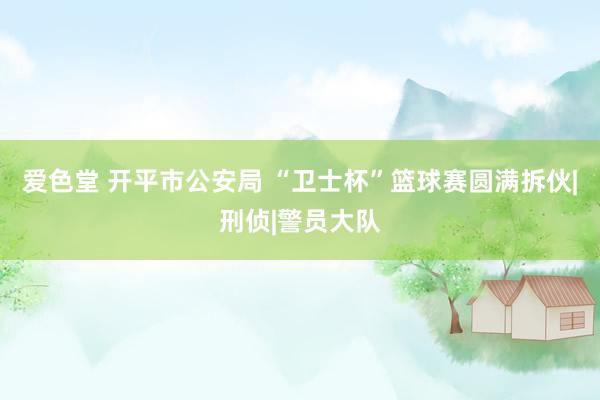 爱色堂 开平市公安局 “卫士杯”篮球赛圆满拆伙|刑侦|警员大队