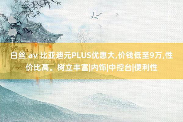 白丝 av 比亚迪元PLUS优惠大,价钱低至9万,性价比高。树立丰富|内饰|中控台|便利性