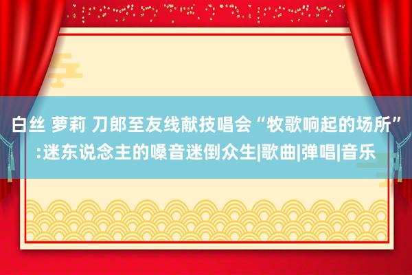 白丝 萝莉 刀郎至友线献技唱会“牧歌响起的场所”:迷东说念主的嗓音迷倒众生|歌曲|弹唱|音乐