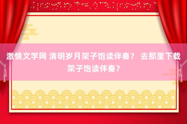 激情文学网 清明岁月架子饱读伴奏？ 去那里下载架子饱读伴奏？