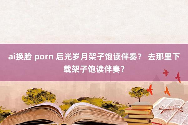 ai换脸 porn 后光岁月架子饱读伴奏？ 去那里下载架子饱读伴奏？