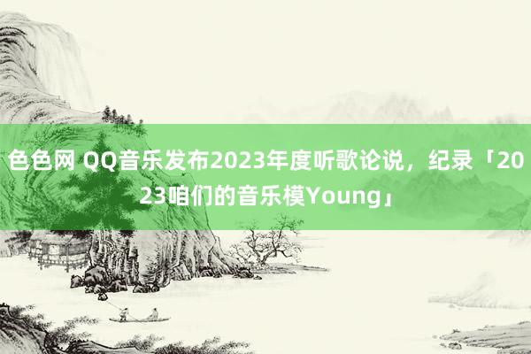 色色网 QQ音乐发布2023年度听歌论说，纪录「2023咱们的音乐模Young」