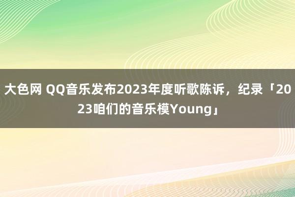 大色网 QQ音乐发布2023年度听歌陈诉，纪录「2023咱们的音乐模Young」