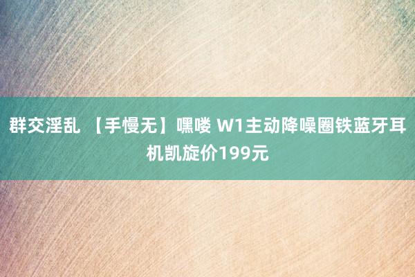 群交淫乱 【手慢无】嘿喽 W1主动降噪圈铁蓝牙耳机凯旋价199元