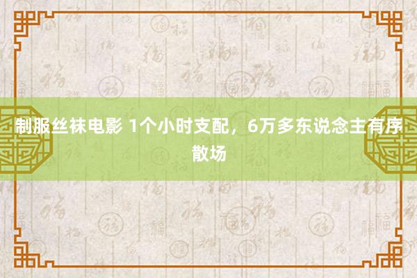 制服丝袜电影 1个小时支配，6万多东说念主有序散场