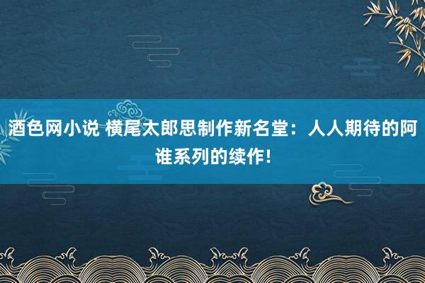 酒色网小说 横尾太郎思制作新名堂：人人期待的阿谁系列的续作!