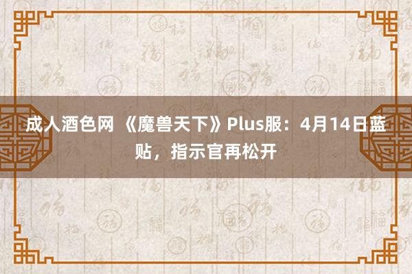 成人酒色网 《魔兽天下》Plus服：4月14日蓝贴，指示官再松开