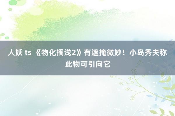 人妖 ts 《物化搁浅2》有遮掩微妙！小岛秀夫称此物可引向它