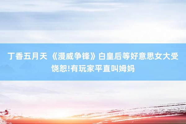 丁香五月天 《漫威争锋》白皇后等好意思女大受饶恕!有玩家平直叫姆妈