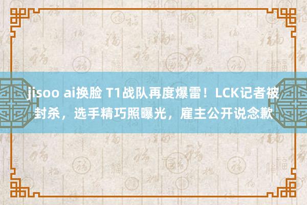 jisoo ai换脸 T1战队再度爆雷！LCK记者被封杀，选手精巧照曝光，雇主公开说念歉