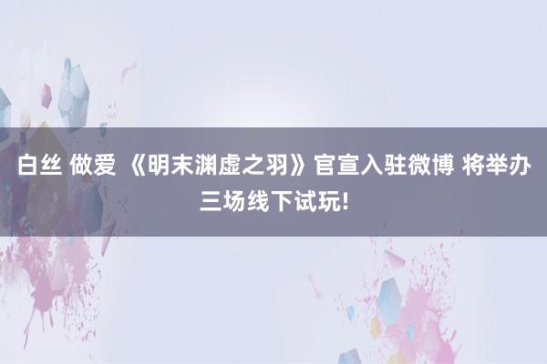 白丝 做爱 《明末渊虚之羽》官宣入驻微博 将举办三场线下试玩!