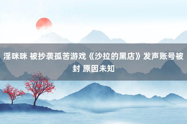 淫咪咪 被抄袭孤苦游戏《沙拉的黑店》发声账号被封 原因未知