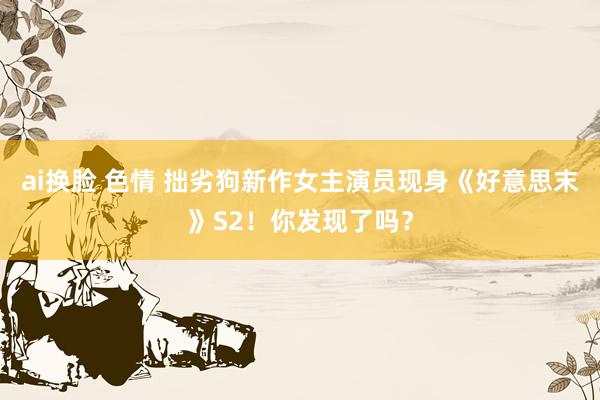 ai换脸 色情 拙劣狗新作女主演员现身《好意思末》S2！你发现了吗？