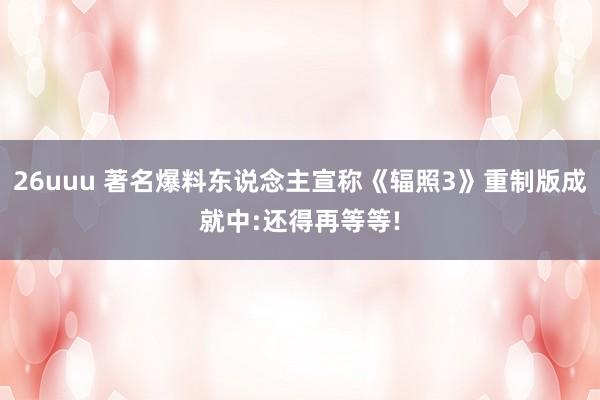 26uuu 著名爆料东说念主宣称《辐照3》重制版成就中:还得再等等!