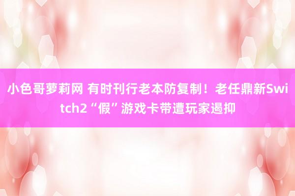 小色哥萝莉网 有时刊行老本防复制！老任鼎新Switch2“假”游戏卡带遭玩家遏抑