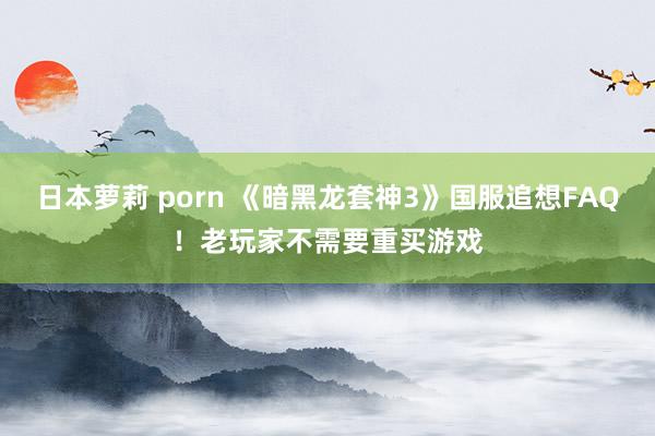 日本萝莉 porn 《暗黑龙套神3》国服追想FAQ！老玩家不需要重买游戏