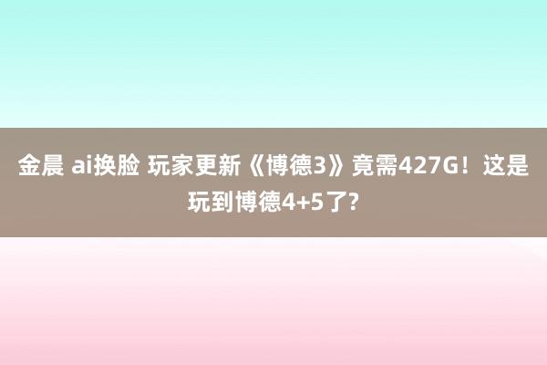 金晨 ai换脸 玩家更新《博德3》竟需427G！这是玩到博德4+5了?