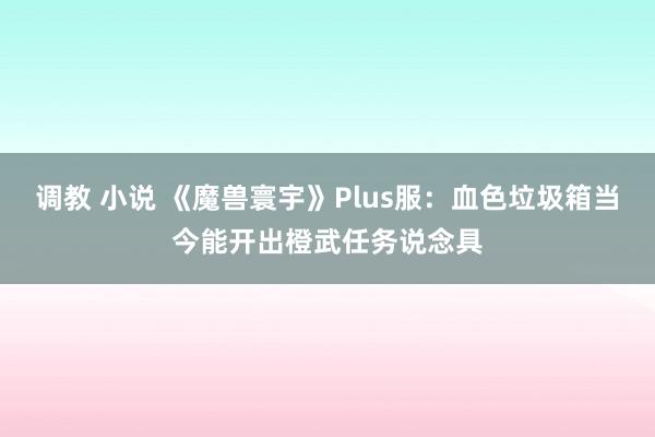 调教 小说 《魔兽寰宇》Plus服：血色垃圾箱当今能开出橙武任务说念具