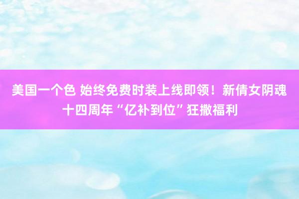 美国一个色 始终免费时装上线即领！新倩女阴魂十四周年“亿补到位”狂撒福利
