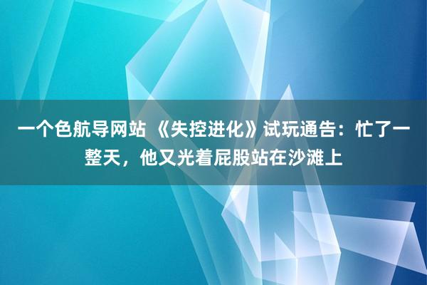 一个色航导网站 《失控进化》试玩通告：忙了一整天，他又光着屁股站在沙滩上