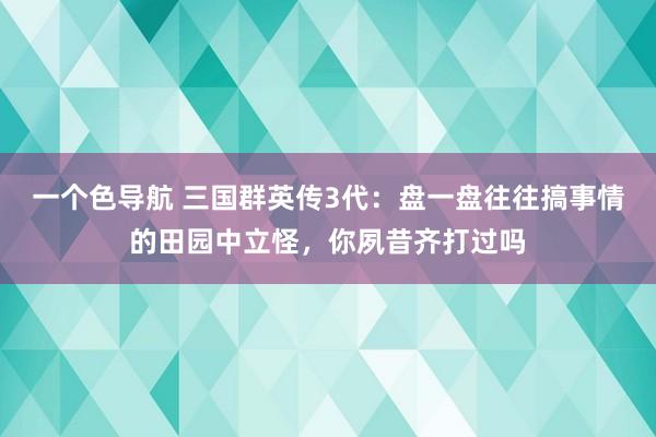 一个色导航 三国群英传3代：盘一盘往往搞事情的田园中立怪，你夙昔齐打过吗