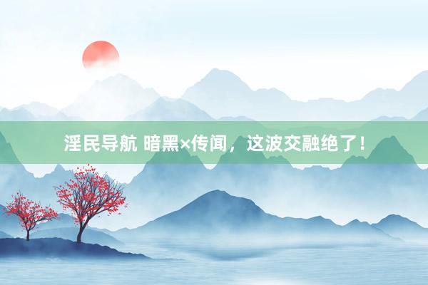 淫民导航 暗黑×传闻，这波交融绝了！