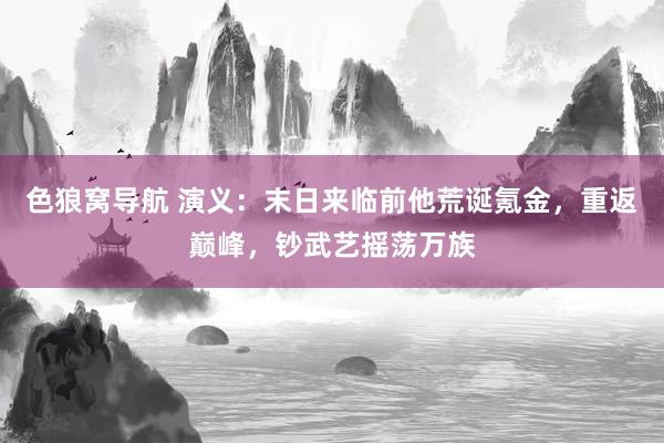色狼窝导航 演义：末日来临前他荒诞氪金，重返巅峰，钞武艺摇荡万族
