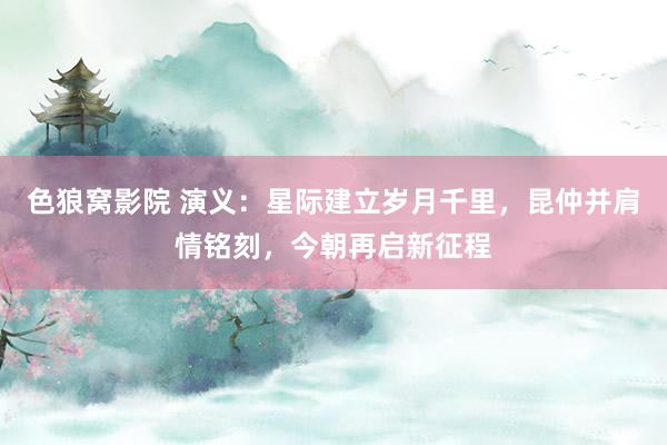 色狼窝影院 演义：星际建立岁月千里，昆仲并肩情铭刻，今朝再启新征程